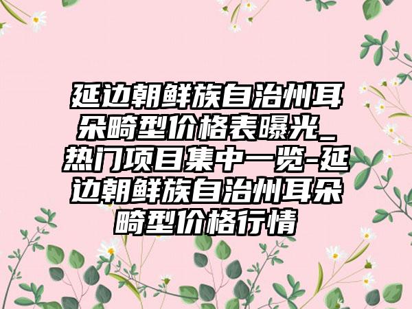 延边朝鲜族自治州耳朵畸型价格表曝光_热门项目集中一览-延边朝鲜族自治州耳朵畸型价格行情