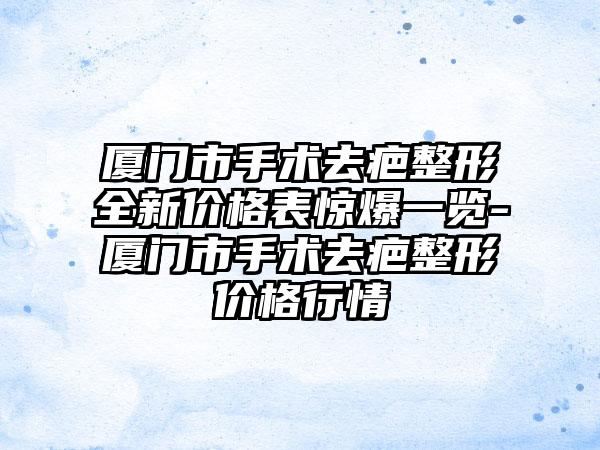 厦门市手术去疤整形全新价格表惊爆一览-厦门市手术去疤整形价格行情