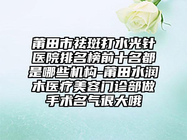 莆田市祛斑打水光针医院排名榜前十名都是哪些机构-莆田水润木医疗美容门诊部做手术名气很大哦