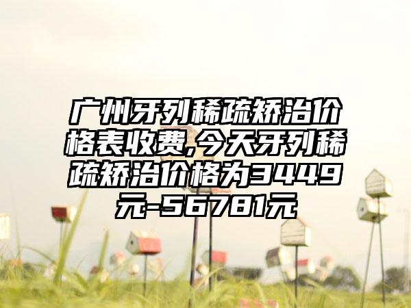 广州牙列稀疏矫治价格表收费,今天牙列稀疏矫治价格为3449元-56781元