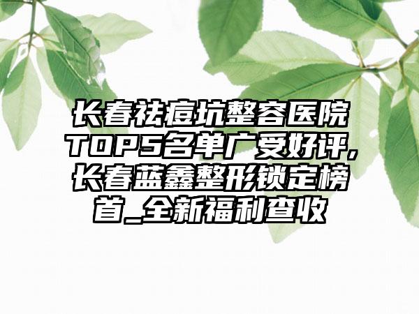 长春祛痘坑整容医院TOP5名单广受好评,长春蓝鑫整形锁定榜首_全新福利查收