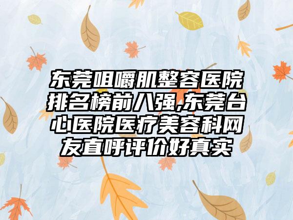 东莞咀嚼肌整容医院排名榜前八强,东莞台心医院医疗美容科网友直呼评价好真实