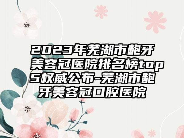 2023年芜湖市龅牙美容冠医院排名榜top5权威公布-芜湖市龅牙美容冠口腔医院