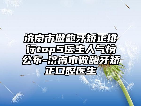 济南市做龅牙矫正排行top5医生人气榜公布-济南市做龅牙矫正口腔医生