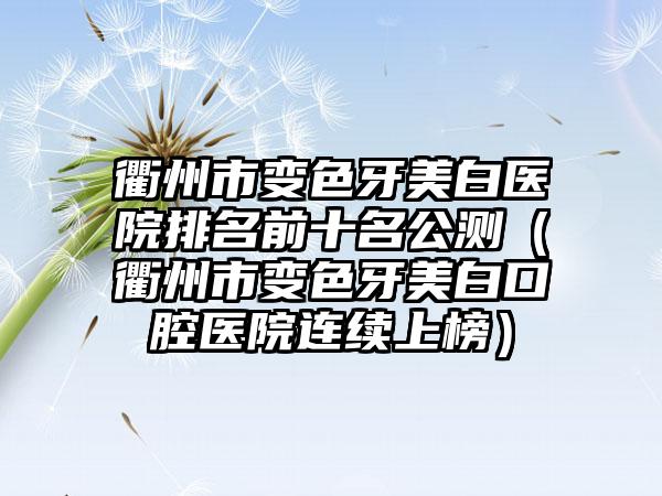 衢州市变色牙美白医院排名前十名公测（衢州市变色牙美白口腔医院连续上榜）