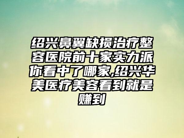 绍兴鼻翼缺损治疗整容医院前十家实力派你看中了哪家,绍兴华美医疗美容看到就是赚到