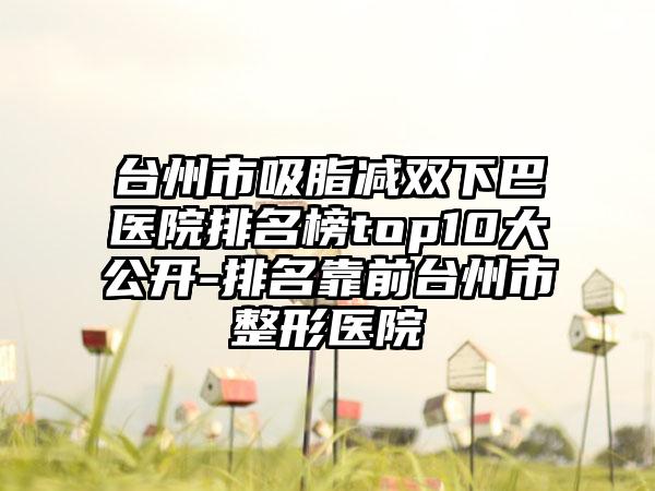 台州市吸脂减双下巴医院排名榜top10大公开-排名靠前台州市整形医院