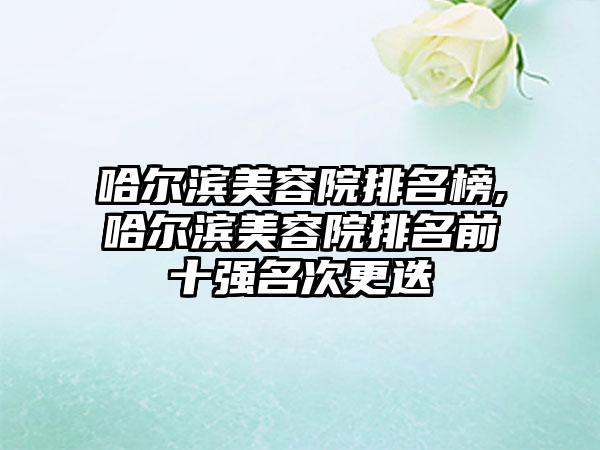 哈尔滨美容院排名榜,哈尔滨美容院排名前十强名次更迭