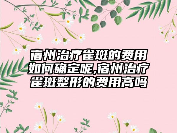 宿州治疗雀斑的费用如何确定呢,宿州治疗雀斑整形的费用高吗