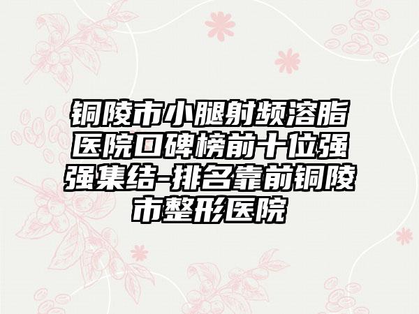 铜陵市小腿射频溶脂医院口碑榜前十位强强集结-排名靠前铜陵市整形医院