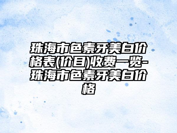 珠海市色素牙美白价格表(价目)收费一览-珠海市色素牙美白价格