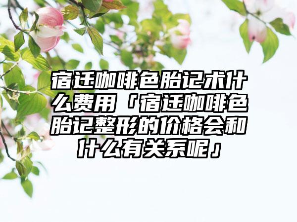 宿迁咖啡色胎记术什么费用「宿迁咖啡色胎记整形的价格会和什么有关系呢」