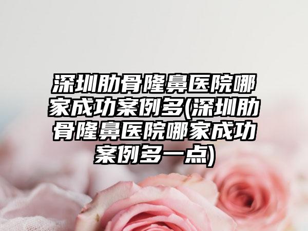 深圳肋骨隆鼻医院哪家成功实例多(深圳肋骨隆鼻医院哪家成功实例多一点)