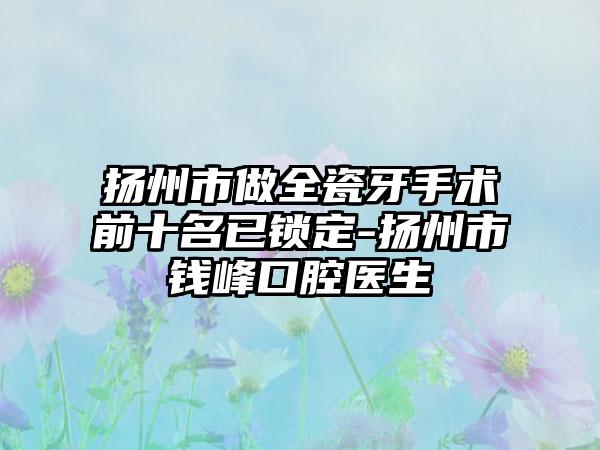 扬州市做全瓷牙手术前十名已锁定-扬州市钱峰口腔医生