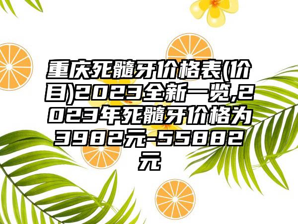 重庆死髓牙价格表(价目)2023全新一览,2023年死髓牙价格为3982元-55882元