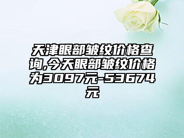 天津眼部皱纹价格查询,今天眼部皱纹价格为3097元-53674元