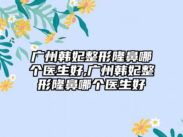 广州韩妃整形隆鼻哪个医生好,广州韩妃整形隆鼻哪个医生好