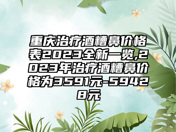 重庆治疗酒糟鼻价格表2023全新一览,2023年治疗酒糟鼻价格为3591元-59428元