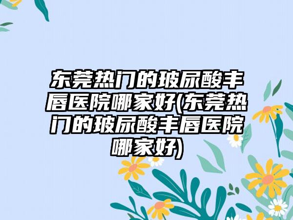 东莞热门的玻尿酸丰唇医院哪家好(东莞热门的玻尿酸丰唇医院哪家好)