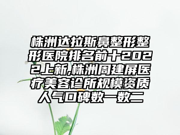 株洲达拉斯鼻整形整形医院排名前十2022上新,株洲周建屏医疗美容诊所规模资质人气口碑数一数二