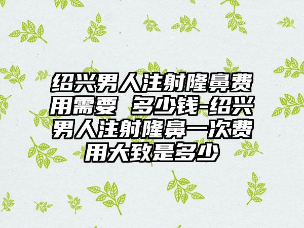 绍兴男人注射隆鼻费用需要 多少钱-绍兴男人注射隆鼻一次费用大致是多少