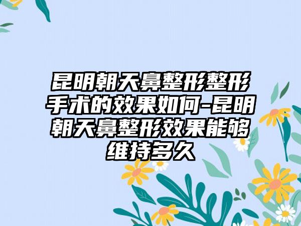 昆明朝天鼻整形整形手术的成果如何-昆明朝天鼻整形成果能够维持多久