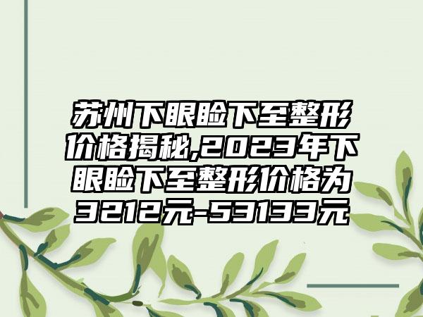 苏州下眼睑下至整形价格揭秘,2023年下眼睑下至整形价格为3212元-53133元