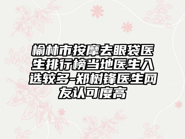 榆林市按摩去眼袋医生排行榜当地医生入选较多-郑树锋医生网友认可度高