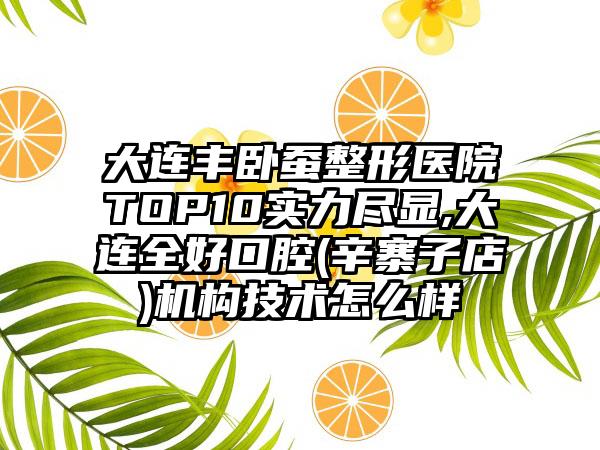 大连丰卧蚕整形医院TOP10实力尽显,大连全好口腔(辛寨子店)机构技术怎么样