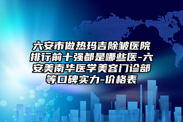 六安市做热玛吉除皱医院排行前十强都是哪些医-六安美南华医学美容门诊部等口碑实力-价格表