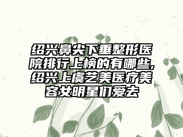 绍兴鼻尖下垂整形医院排行上榜的有哪些,绍兴上虞艺美医疗美容女明星们爱去