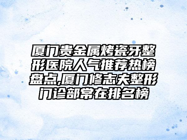 厦门贵金属烤瓷牙整形医院人气推荐热榜盘点,厦门修志夫整形门诊部常在排名榜