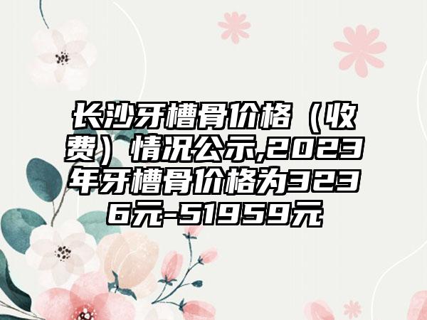 长沙牙槽骨价格（收费）情况公示,2023年牙槽骨价格为3236元-51959元