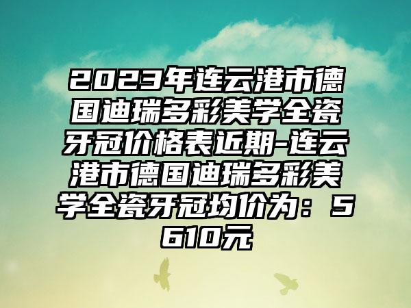 2023年连云港市德国迪瑞多彩美学全瓷牙冠价格表近期-连云港市德国迪瑞多彩美学全瓷牙冠均价为：5610元