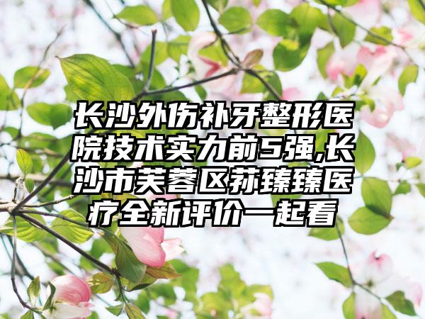 长沙外伤补牙整形医院技术实力前5强,长沙市芙蓉区荪臻臻医疗全新评价一起看