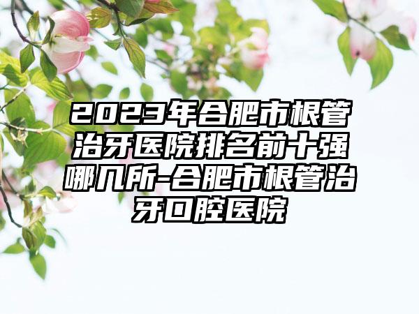 2023年合肥市根管治牙医院排名前十强哪几所-合肥市根管治牙口腔医院