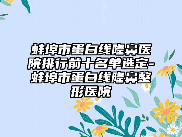 蚌埠市蛋白线隆鼻医院排行前十名单选定-蚌埠市蛋白线七元医院