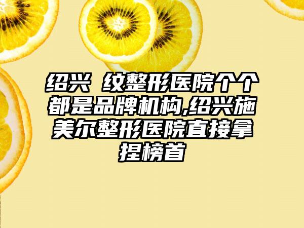 绍兴袪纹整形医院个个都是品牌机构,绍兴施美尔整形医院直接拿捏榜首