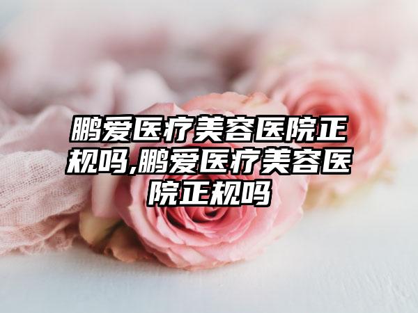 鹏爱医疗美容医院正规吗,鹏爱医疗美容医院正规吗