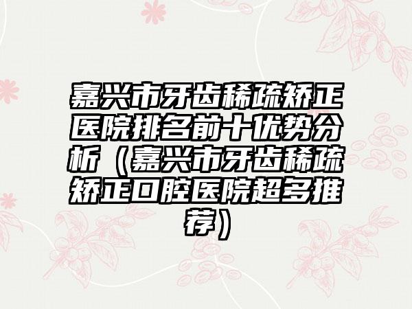 嘉兴市牙齿稀疏矫正医院排名前十优势分析（嘉兴市牙齿稀疏矫正口腔医院超多推荐）