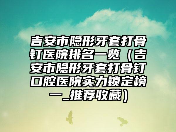 吉安市隐形牙套打骨钉医院排名一览（吉安市隐形牙套打骨钉口腔医院实力锁定榜一_推荐收藏）