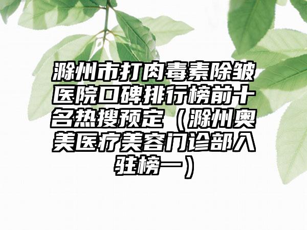 滁州市打肉毒素除皱医院口碑排行榜前十名热搜预定（滁州奥美医疗美容门诊部入驻榜一）