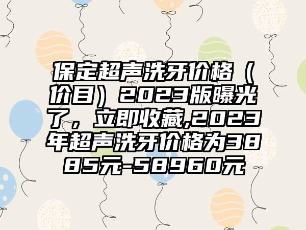 保定超声洗牙价格（价目）2023版曝光了，立即收藏,2023年超声洗牙价格为3885元-58960元