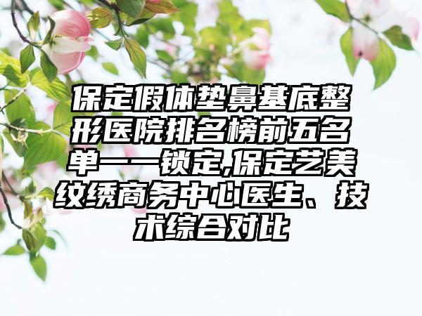 保定假体垫鼻基底整形医院排名榜前五名单一一锁定,保定艺美纹绣商务中心医生、技术综合对比