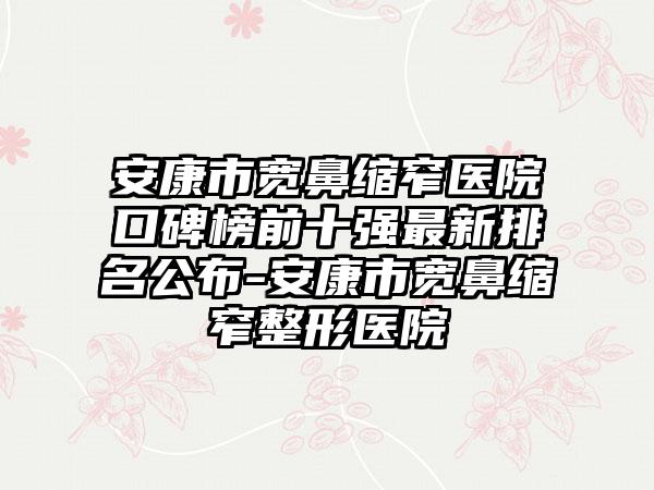 安康市宽鼻缩窄医院口碑榜前十强非常新排名公布-安康市宽鼻缩窄整形医院