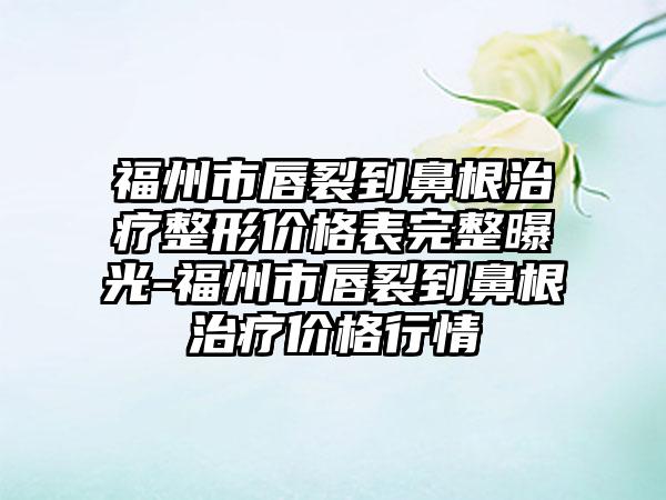 福州市唇裂到鼻有效治疗疗整形价格表完整曝光-福州市唇裂到鼻有效治疗疗价格行情