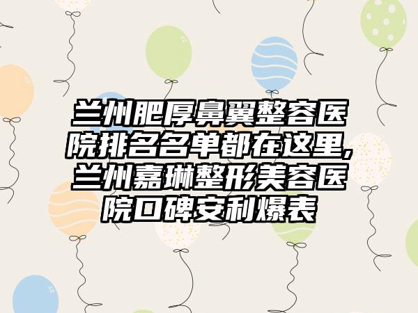 兰州肥厚鼻翼整容医院排名名单都在这里,兰州嘉琳整形美容医院口碑安利爆表