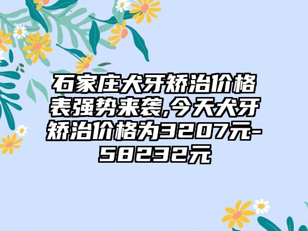 石家庄犬牙矫治价格表强势来袭,今天犬牙矫治价格为3207元-58232元