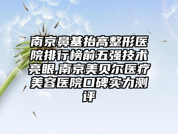 南京鼻基抬高整形医院排行榜前五强技术亮眼,南京美贝尔医疗美容医院口碑实力测评