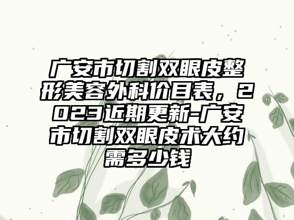 广安市切割双眼皮整形美容外科价目表，2023近期更新-广安市切割双眼皮术大约需多少钱